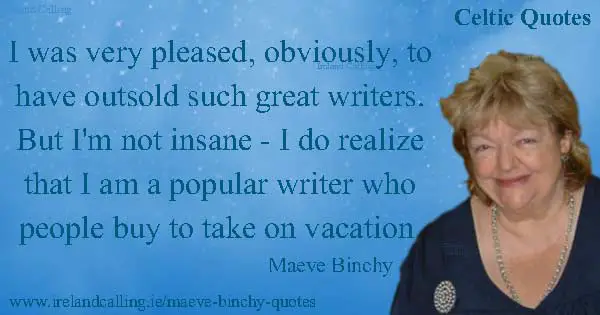 Maeve Binchy quote. I was very pleased, obviously, to have outsold such great writers. But I'm not insane - I do realize that I am a popular writer who people buy to take on vacation. I didn't think for a moment that I was better than any of these people, I was just lucky I lived in this time of mass-market paperback. Image copyright Ireland Calling. Photo copyright John Kay CC3
