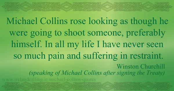 Winston Churchill quote about Michael Collins. Michael Collins rose looking as though he were going to shoot someone, preferably himself. In all my life I have never seen so much pain and suffering in restraint. Image copyright Ireland Calling
