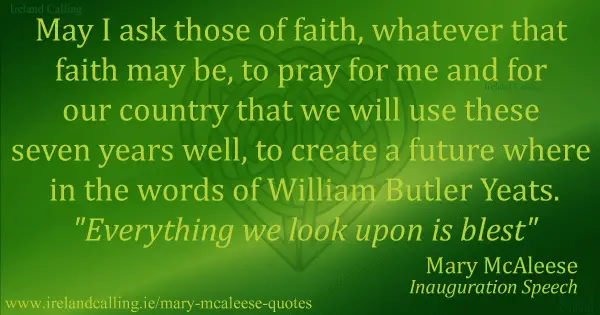 Mary-McAleese May I ask those of faith, whatever that faith may be, to pray for me and for our country that we will use these seven years well, to create a future where in the words of William Butler Yeats. "Everything we look upon is blest"