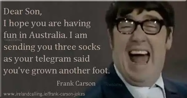Frank Carson joke. Dear Son, I hope you are having fun in Australia. I am sending you three socks as your telegram said you've grown another foot. Image copyright - Ireland Calling