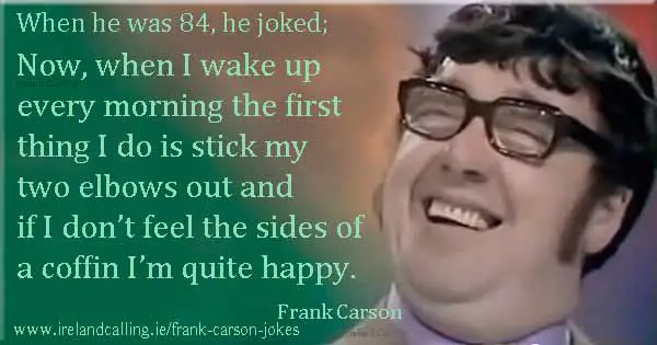 Frank Carson joke. Now, when I wake up every morning the first thing I do is stick my two elbows out and if I don’t feel the sides of a coffin I’m quite happy. Image copyright Ireland Calling