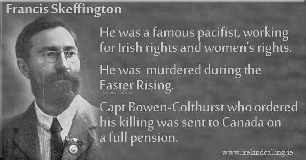 Francis Skeffington - He was a famous pacifist, working for Irish rights and women's rights. He was murdered during the Easter Rising. Capt Bowen-Colthurst who ordered his killing was sent to Canada on a full pension. Image copyright Ireland CallingFrancis Skeffington. Image copyright Ireland Calling