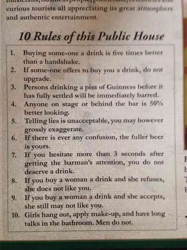 Ten rules of the Merry Ploughboy - 1. Buying someone a drink is five times better than a handshake. 2. If someone offers to buy you a drink, do not upgrade. 3. Persons drinking a pint of Guinness before it has fully settled will be immediately barred. 4. Anyone on stage or behind the bar is 50% better looking. 5. Telling lies is unacceptable, you may however grossly exaggerate. 6. If there is ever any confusion, the fuller beer is yours. 7. If you hesitate more than three seconds after getting the barman's attention, you do not deserve a drink. 8. If you buy a woman a drink and she refuses, she does not like you. 9. If you buy a woman a drink and she accepts, she still may not like you. 10. Girls hang out, apply make-up and have long talks in the bathroom. Men do not.