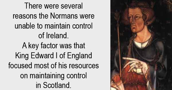 There were several reasons the Normans were unable to maintain control of Ireland. A key factor was that King Edward I of England focused most of his resources on maintaining control in Scotland.