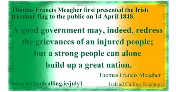 Thomas Francis Meagher first presented the Irish tricolour flag to the public on14 April 1848. He said: "A good government may, indeed, redress the grievences of an injured people; but a strong people can alone build up a great nation."